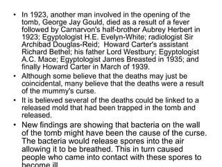 • In 1923, another man involved in the opening of the
tomb, George Jay Gould, died as a result of a fever
followed by Carnarvon's half-brother Aubrey Herbert in
1923; Egyptologist H.E. Evelyn-White; radiologist Sir
Archibad Douglas-Reid; Howard Carter's assistant
Richard Bethel; his father Lord Westbury; Egyptologist
A.C. Mace; Egyptologist James Breasted in 1935; and
finally Howard Carter in March of 1939.
• Although some believe that the deaths may just be
coincidental, many believe that the deaths were a result
of the mummy's curse.
• It is believed several of the deaths could be linked to a
released mold that had been trapped in the tomb and
released.
• New findings are showing that bacteria on the wall
of the tomb might have been the cause of the curse.
The bacteria would release spores into the air
allowing it to be breathed. This in turn caused
people who came into contact with these spores to
 