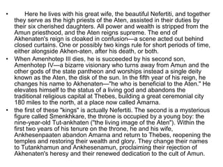 • Here he lives with his great wife, the beautiful Nefertiti, and together
they serve as the high priests of the Aten, assisted in their duties by
their six cherished daughters. All power and wealth is stripped from the
Amun priesthood, and the Aten reigns supreme. The end of
Akhenaten's reign is cloaked in confusion—a scene acted out behind
closed curtains. One or possibly two kings rule for short periods of time,
either alongside Akhen­aten, after his death, or both.
• When Amenhotep III dies, he is succeeded by his second son,
Amenhotep IV—a bizarre visionary who turns away from Amun and the
other gods of the state pantheon and worships instead a single deity
known as the Aten, the disk of the sun. In the fifth year of his reign, he
changes his name to Akhenaten—"he who is beneficial to the Aten." He
elevates himself to the status of a living god and abandons the
traditional religious capital at Thebes, building a great ceremonial city
180 miles to the north, at a place now called Amarna.
• the first of these "kings" is actually Nefertiti. The second is a mysterious
figure called Smenkhkare, the throne is occupied by a young boy: the
nine-year-old Tut­ankhaten ("the living image of the Aten"). Within the
first two years of his tenure on the throne, he and his wife,
Ankhesenpaaten abandon Amarna and return to Thebes, reopening the
temples and restoring their wealth and glory. They change their names
to Tutankhamun and Ankhesenamun, proclaiming their rejection of
Akhenaten's heresy and their renewed dedication to the cult of Amun.
 