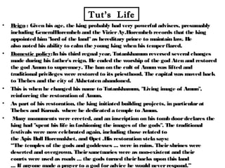 Tut’s Life
• Reign : Given his age, the king probably had very powerful advisers, presumably
including GeneralHoremheb and the VizierAy.Horemheb records that the king
appointed him"lord of the land"as hereditary prince to maintain law. He
also noted his ability to calmthe young king when his temperflared.
• Domestic policy:In his third regnal year, Tutankhamun reversed several changes
made during his father's reign. He ended the worship of the god Aten and restored
the god Amun to supremacy. The ban on the cult of Amun was lifted and
traditional privileges were restored to its priesthood. The capital was moved back
to Thebes and the city of Akhetaten abandoned.
• This is when he changed his name to Tutankhamun, "Living image of Amun",
reinforcing the restoration of Amun.
• As part of his restoration, the king initiated building projects, in particularat
Thebes and Karnak where he dedicated a temple to Amun.
• Many monuments were erected, and an inscription on his tomb doordeclares the
king had "spent his life in fashioning the images of the gods". The traditional
festivals were now celebrated again, including those related to
the Apis Bull Horemakhet, and Opet .His restoration stela says:
“The temples of the gods and goddesses ... were in ruins. Theirshrines were
deserted and overgrown. Theirsanctuaries were as non-existent and their
courts were used as roads ... the gods turned theirbacks upon this land
... If anyone made a prayerto a god foradvice he would neverrespond.”
 
