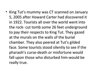 • King Tut’s mummy was CT scanned on January
5, 2005 after Howard Carter had discovered it
in 1922. Tourists all over the world went into
the rock- cut tomb some 26 feet underground
to pay their respects to King Tut. They gazed
at the murals on the walls of the burial
chamber. They also peered at Tut’s gilded
face. Some tourists stood silently to see if the
pharaoh’s curse-death or misfortune would
fall upon those who disturbed him-would be
really true.
 