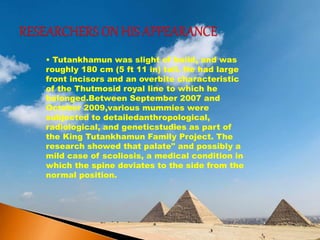 • Tutankhamun was slight of build, and was
roughly 180 cm (5 ft 11 in) tall. He had large
front incisors and an overbite characteristic
of the Thutmosid royal line to which he
belonged.Between September 2007 and
October 2009,various mummies were
subjected to detailedanthropological,
radiological, and geneticstudies as part of
the King Tutankhamun Family Project. The
research showed that palate" and possibly a
mild case of scoliosis, a medical condition in
which the spine deviates to the side from the
normal position.
 