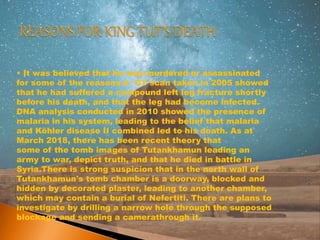 • It was believed that he was murdered or assassinated
for some of the reasons.A CT scan taken in 2005 showed
that he had suffered a compound left leg fracture shortly
before his death, and that the leg had become infected.
DNA analysis conducted in 2010 showed the presence of
malaria in his system, leading to the belief that malaria
and Köhler disease II combined led to his death. As at
March 2018, there has been recent theory that
some of the tomb images of Tutankhamun leading an
army to war, depict truth, and that he died in battle in
Syria.There is strong suspicion that in the north wall of
Tutankhamun's tomb chamber is a doorway, blocked and
hidden by decorated plaster, leading to another chamber,
which may contain a burial of Nefertiti. There are plans to
investigate by drilling a narrow hole through the supposed
blockage and sending a camerathrough it.
 