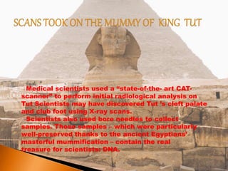 Medical scientists used a “state-of-the- art CAT-
scanner” to perform initial radiological analysis on
Tut Scientists may have discovered Tut ’s cleft palate
and club foot using X-ray scans.
Scientists also used bore needles to collect
samples. Those samples – which were particularly
well-preserved thanks to the ancient Egyptians’
masterful mummification – contain the real
treasure for scientists: DNA.
 