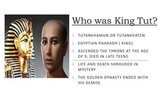 Who was King Tut?
1. TUTANKHAMUN OR TUTANKHATEN
2. EGYPTIAN PHARAOH ( KING)
3. ASCENDED THE THRONE AT THE AGE
OF 9, DIED IN LATE TEENS
4. LIFE AND DEATH SHROUDED IN
MYSTERY
5. THE GOLDEN DYNASTY ENDED WITH
HIS DEMISE
 