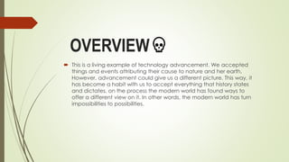 OVERVIEW
 This is a living example of technology advancement. We accepted
things and events attributing their cause to nature and her earth.
However, advancement could give us a different picture. This way, it
has become a habit with us to accept everything that history states
and dictates. on the process the modern world has found ways to
offer a different view on it. In other words, the modern world has turn
impossibilities to possibilities.
 