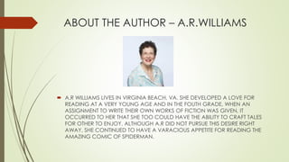 ABOUT THE AUTHOR – A.R.WILLIAMS
 A.R WILLIAMS LIVES IN VIRGINIA BEACH, VA. SHE DEVELOPED A LOVE FOR
READING AT A VERY YOUNG AGE AND IN THE FOUTH GRADE, WHEN AN
ASSIGNMENT TO WRITE THEIR OWN WORKS OF FICTION WAS GIVEN, IT
OCCURRED TO HER THAT SHE TOO COULD HAVE THE ABILITY TO CRAFT TALES
FOR OTHER TO ENJOY. ALTHOUGH A.R DID NOT PURSUE THIS DESIRE RIGHT
AWAY, SHE CONTINUED TO HAVE A VARACIOUS APPETITE FOR READING THE
AMAZING COMIC OF SPIDERMAN.
 
