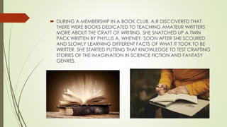  DURING A MEMBERSHIP IN A BOOK CLUB, A.R DISCOVERED THAT
THERE WERE BOOKS DEDICATED TO TEACHING AMATEUR WRITTERS
MORE ABOUT THE CRAFT OF WRITING. SHE SNATCHED UP A TWIN
PACK WRITTEN BY PHYLLIS A. WHITNEY. SOON AFTER SHE SCOURED
AND SLOWLY LEARNING DIFFERENT FACTS OF WHAT IT TOOK TO BE
WRITTER. SHE STARTED PUTTING THAT KNOWLEDGE TO TEST CRAFTING
STORIES OF THE IMAGINATION IN SCIENCE FICTION AND FANTASY
GENRES.
 