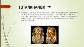 TUTANKHANUM
 TUTANKHAMUN WAS AN EGYPTIAN PHAROAH OF THE 18TH DYNASTY DURING
THE PERIOD OF EGYPTIAN HISTORY KNOWN AS THE NEW KINGDOM. HE IS
POPULARLY REFERRED TO AS KING TUT, HIS ORIGINAL NAME "TUTANKHATEN"
MEANS "LIVING IMAGE OF ATEN", WHILE TUTANKHAMUN MEANS LIVING
IMAGE OF AMUN.
 