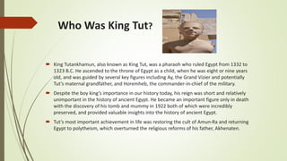 Who Was King Tut?
 King Tutankhamun, also known as King Tut, was a pharaoh who ruled Egypt from 1332 to
1323 B.C. He ascended to the throne of Egypt as a child, when he was eight or nine years
old, and was guided by several key figures including Ay, the Grand Vizier and potentially
Tut’s maternal grandfather, and Horemheb, the commander-in-chief of the military.
 Despite the boy king’s importance in our history today, his reign was short and relatively
unimportant in the history of ancient Egypt. He became an important figure only in death
with the discovery of his tomb and mummy in 1922 both of which were incredibly
preserved, and provided valuable insights into the history of ancient Egypt.
 Tut’s most important achievement in life was restoring the cult of Amun-Ra and returning
Egypt to polytheism, which overturned the religious reforms of his father, Akhenaten.
 