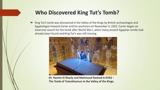 Who Discovered King Tut’s Tomb?
 King Tut’s tomb was discovered in the Valley of the Kings by British archaeologist and
Egyptologist Howard Carter and his workmen on November 4, 1922. Carter began an
extensive search for the tomb after World War I, when many ancient Egyptian tombs had
already been found and King Tut’s was still missing.
Dr. Yasmin El Shazly and Mahmoud Rashad in KV62 -
The Tomb of Tutankhamun in the Valley of the Kings.
 