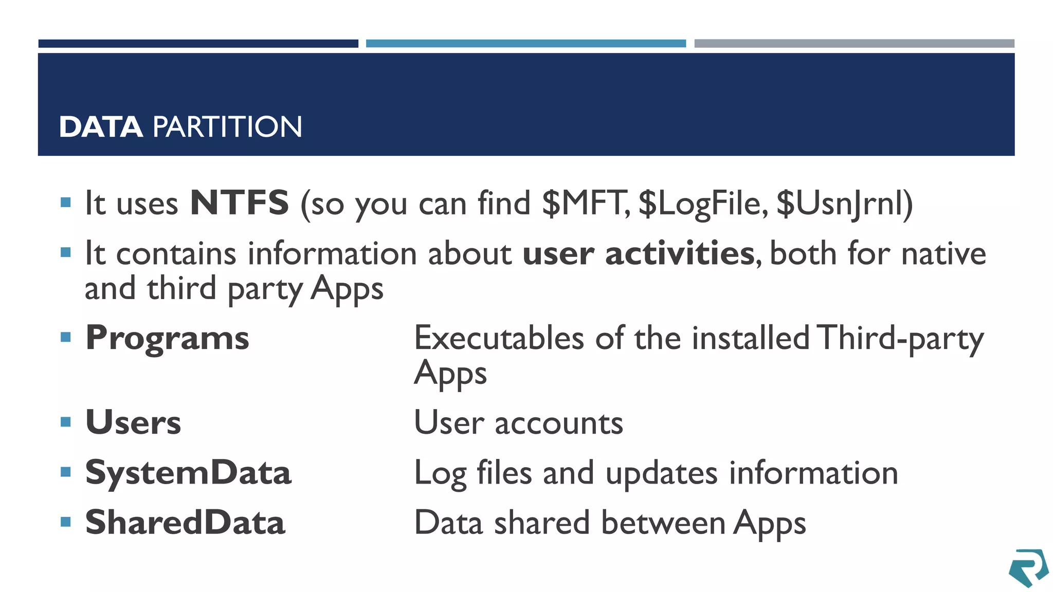 DATA PARTITION
 It uses NTFS (so you can find $MFT, $LogFile, $UsnJrnl)
 It contains information about user activities, both for native
and third party Apps
 Programs Executables of the installed Third-party
Apps
 Users User accounts
 SystemData Log files and updates information
 SharedData Data shared between Apps
 