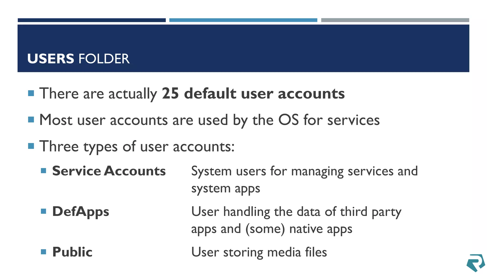 USERS FOLDER
 There are actually 25 default user accounts
 Most user accounts are used by the OS for services
 Three types of user accounts:
 Service Accounts System users for managing services and
system apps
 DefApps User handling the data of third party
apps and (some) native apps
 Public User storing media files
 