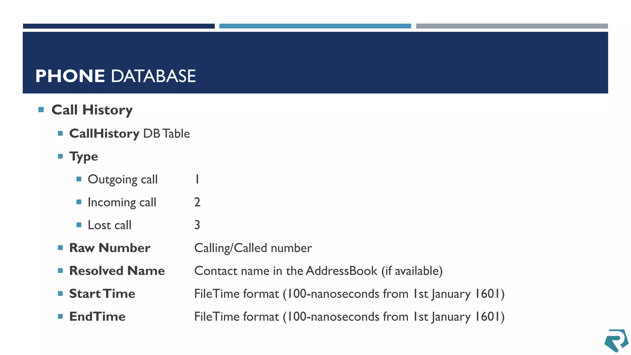 PHONE DATABASE
 Call History
 CallHistory DBTable
 Type
 Outgoing call 1
 Incoming call 2
 Lost call 3
 Raw Number Calling/Called number
 Resolved Name Contact name in the AddressBook (if available)
 StartTime FileTime format (100-nanoseconds from 1st January 1601)
 EndTime FileTime format (100-nanoseconds from 1st January 1601)
 