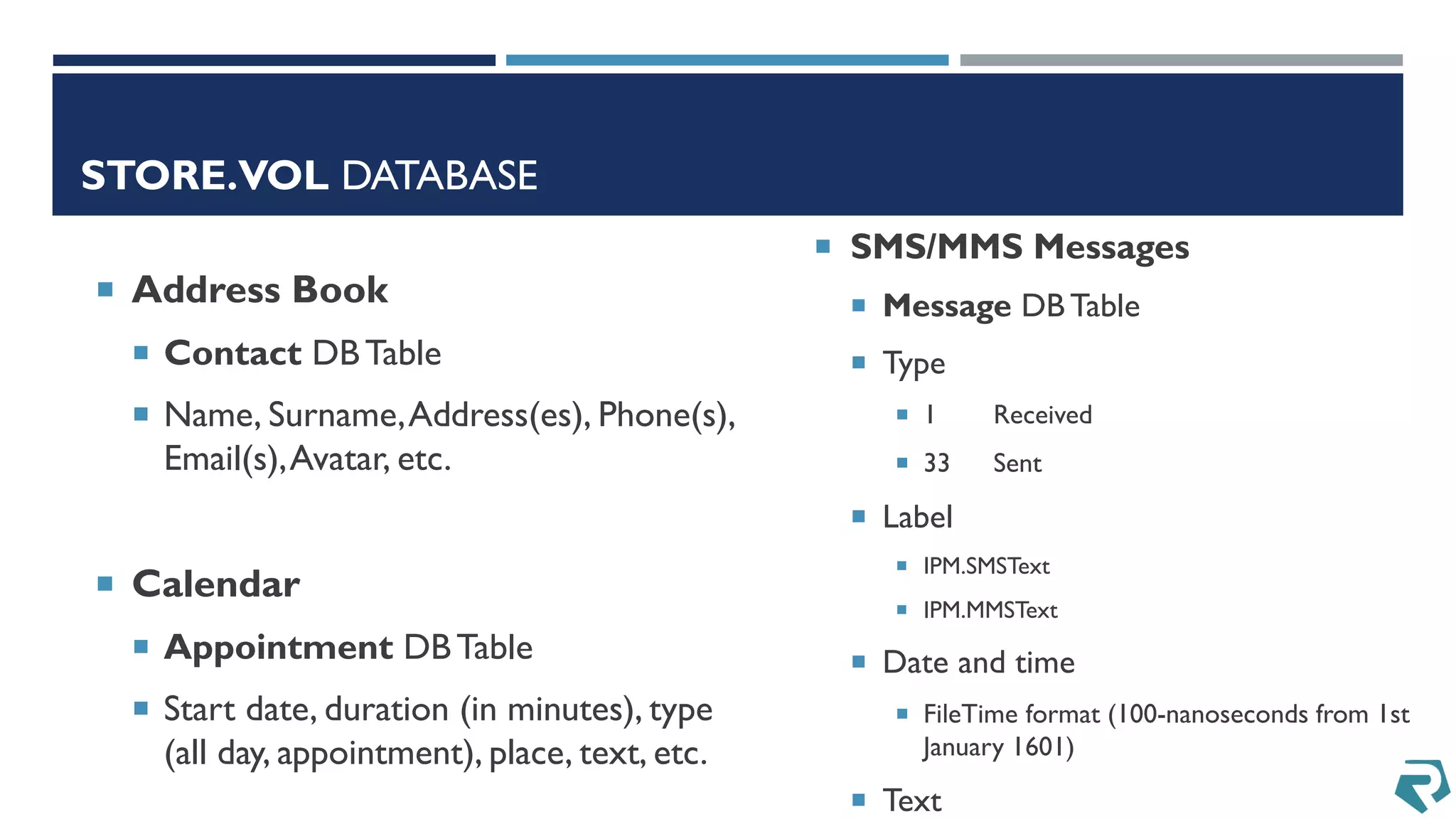  SMS/MMS Messages
 Message DB Table
 Type
 1 Received
 33 Sent
 Label
 IPM.SMSText
 IPM.MMSText
 Date and time
 FileTime format (100-nanoseconds from 1st
January 1601)
 Text
STORE.VOL DATABASE
 Address Book
 Contact DBTable
 Name, Surname,Address(es), Phone(s),
Email(s),Avatar, etc.
 Calendar
 Appointment DBTable
 Start date, duration (in minutes), type
(all day, appointment), place, text, etc.
 