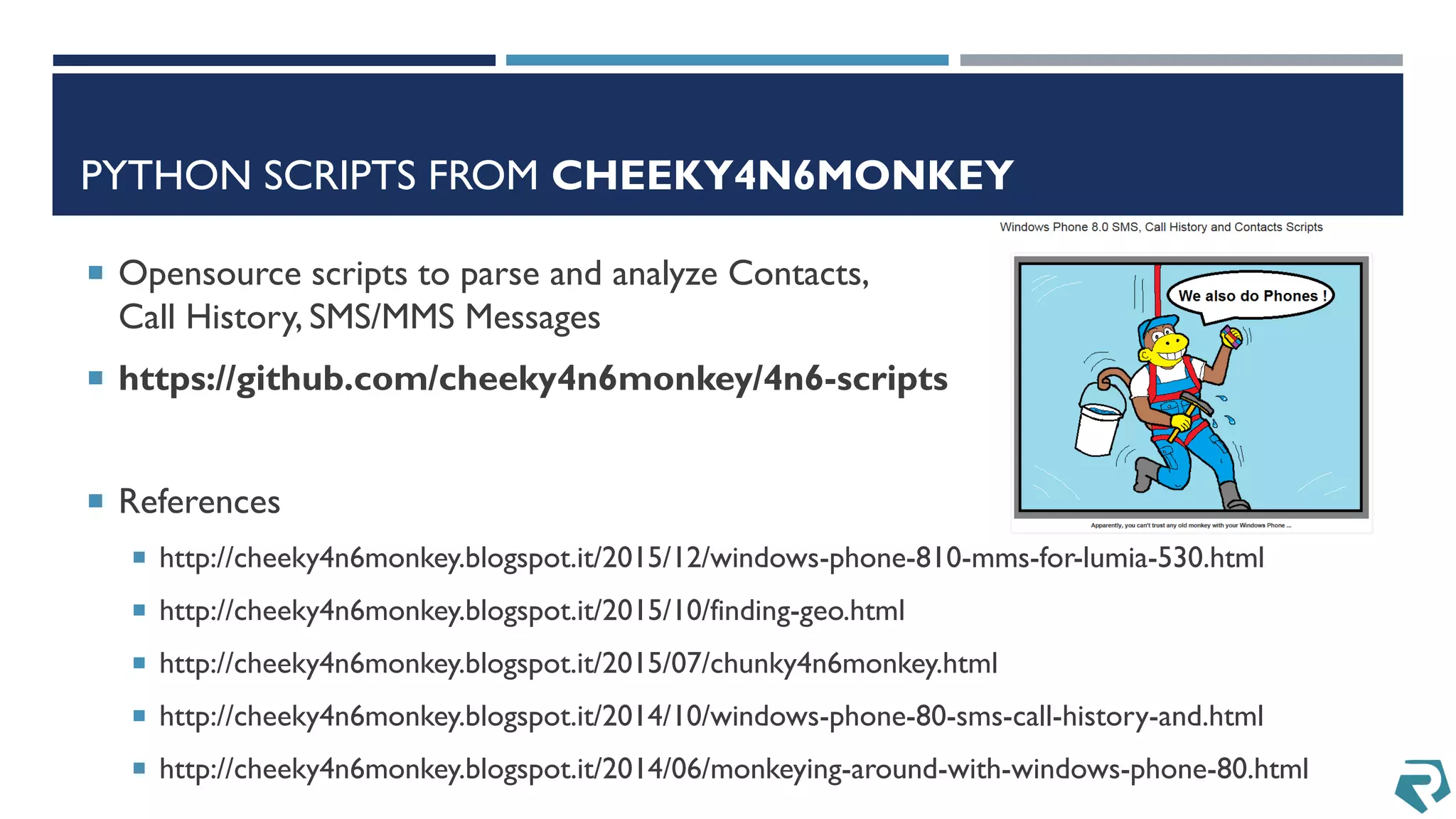 PYTHON SCRIPTS FROM CHEEKY4N6MONKEY
 Opensource scripts to parse and analyze Contacts,
Call History, SMS/MMS Messages
 https://github.com/cheeky4n6monkey/4n6-scripts
 References
 http://cheeky4n6monkey.blogspot.it/2015/12/windows-phone-810-mms-for-lumia-530.html
 http://cheeky4n6monkey.blogspot.it/2015/10/finding-geo.html
 http://cheeky4n6monkey.blogspot.it/2015/07/chunky4n6monkey.html
 http://cheeky4n6monkey.blogspot.it/2014/10/windows-phone-80-sms-call-history-and.html
 http://cheeky4n6monkey.blogspot.it/2014/06/monkeying-around-with-windows-phone-80.html
 