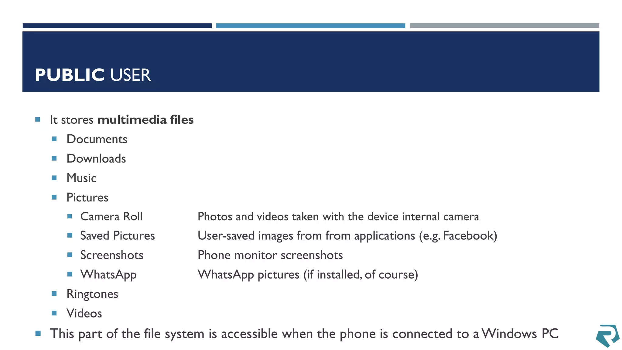 PUBLIC USER
 It stores multimedia files
 Documents
 Downloads
 Music
 Pictures
 Camera Roll Photos and videos taken with the device internal camera
 Saved Pictures User-saved images from from applications (e.g. Facebook)
 Screenshots Phone monitor screenshots
 WhatsApp WhatsApp pictures (if installed, of course)
 Ringtones
 Videos
 This part of the file system is accessible when the phone is connected to a Windows PC
 