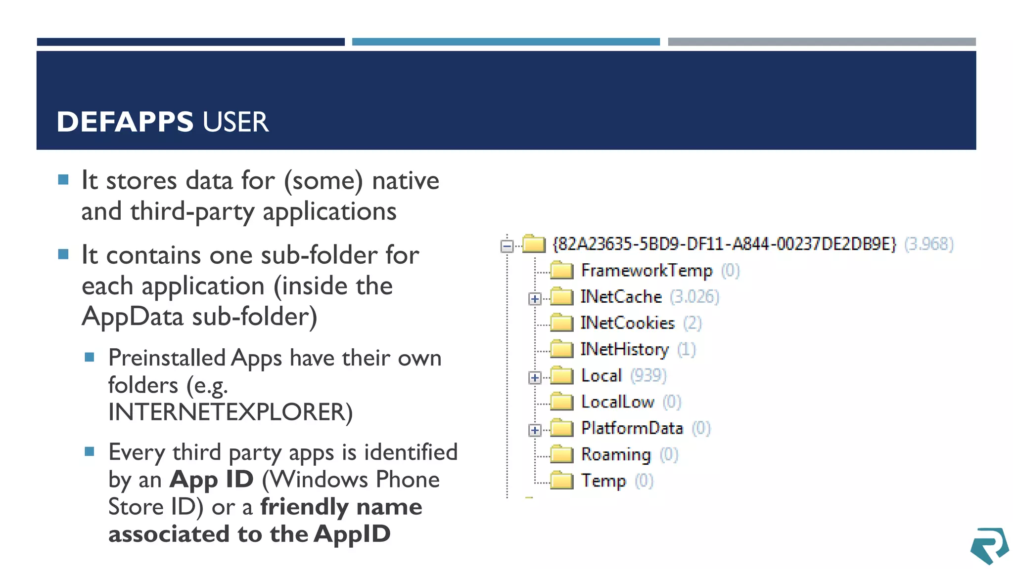 DEFAPPS USER
 It stores data for (some) native
and third-party applications
 It contains one sub-folder for
each application (inside the
AppData sub-folder)
 Preinstalled Apps have their own
folders (e.g.
INTERNETEXPLORER)
 Every third party apps is identified
by an App ID (Windows Phone
Store ID) or a friendly name
associated to the AppID
 