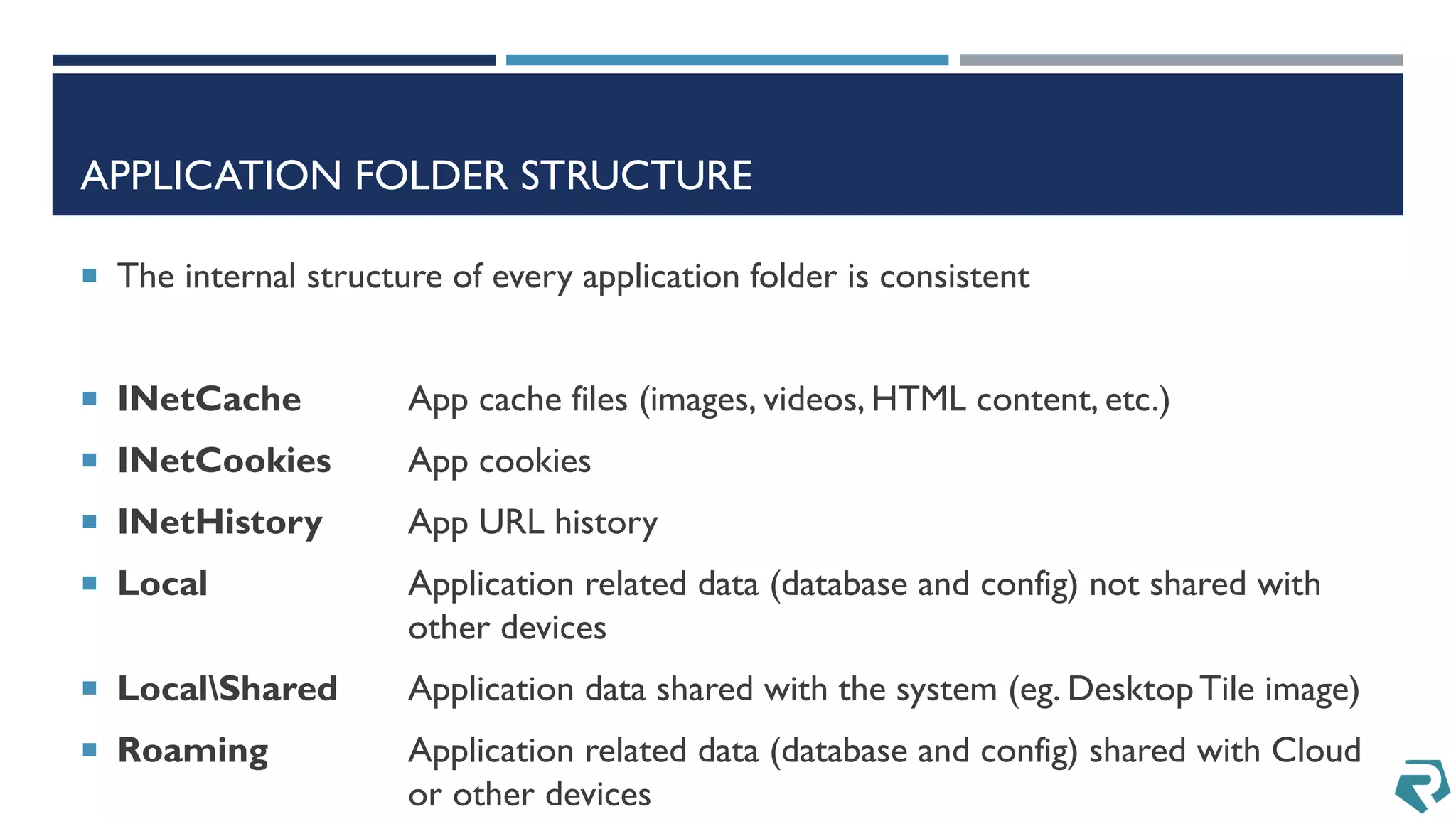 APPLICATION FOLDER STRUCTURE
 The internal structure of every application folder is consistent
 INetCache App cache files (images, videos, HTML content, etc.)
 INetCookies App cookies
 INetHistory App URL history
 Local Application related data (database and config) not shared with
other devices
 LocalShared Application data shared with the system (eg. DesktopTile image)
 Roaming Application related data (database and config) shared with Cloud
or other devices
 