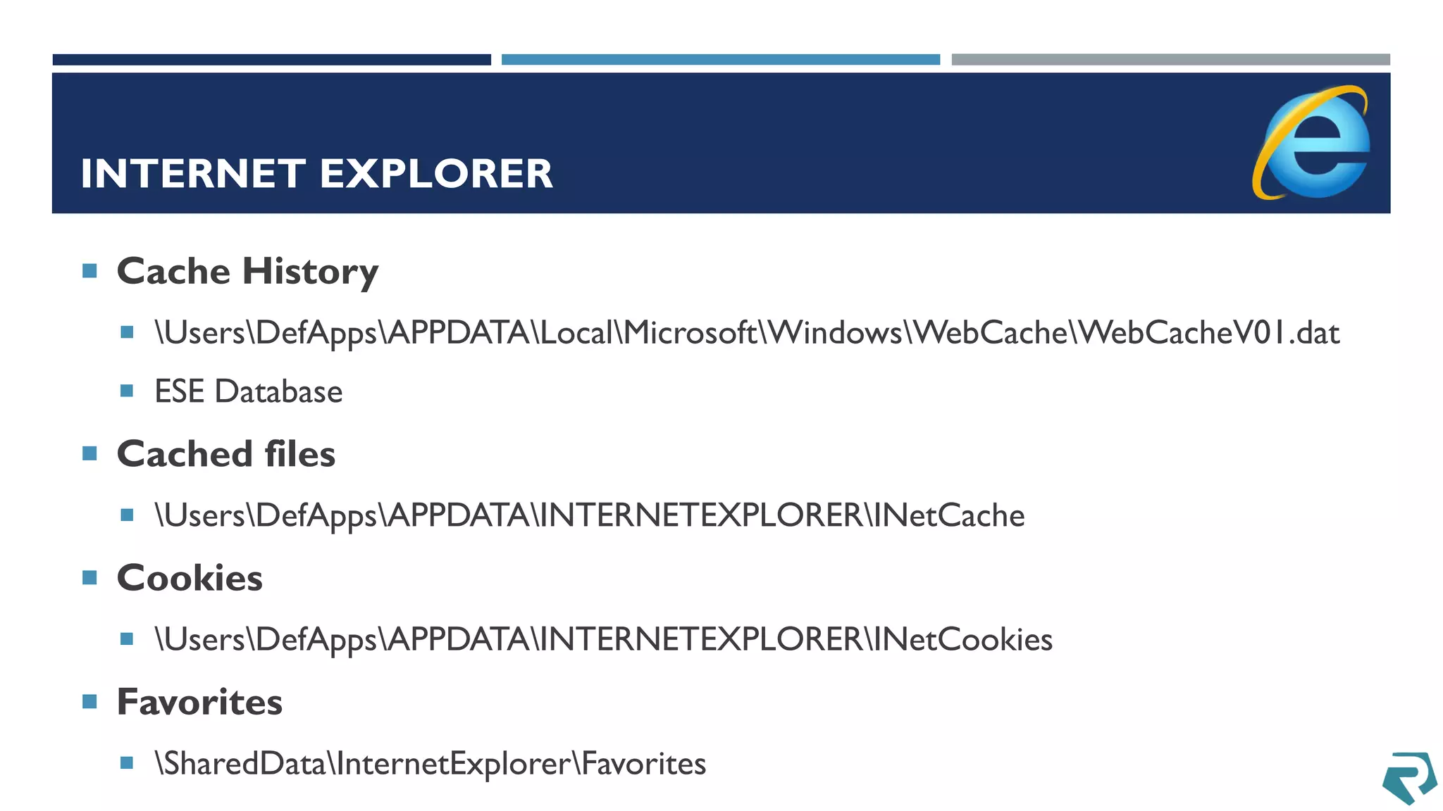 INTERNET EXPLORER
 Cache History
 UsersDefAppsAPPDATALocalMicrosoftWindowsWebCacheWebCacheV01.dat
 ESE Database
 Cached files
 UsersDefAppsAPPDATAINTERNETEXPLORERINetCache
 Cookies
 UsersDefAppsAPPDATAINTERNETEXPLORERINetCookies
 Favorites
 SharedDataInternetExplorerFavorites
 