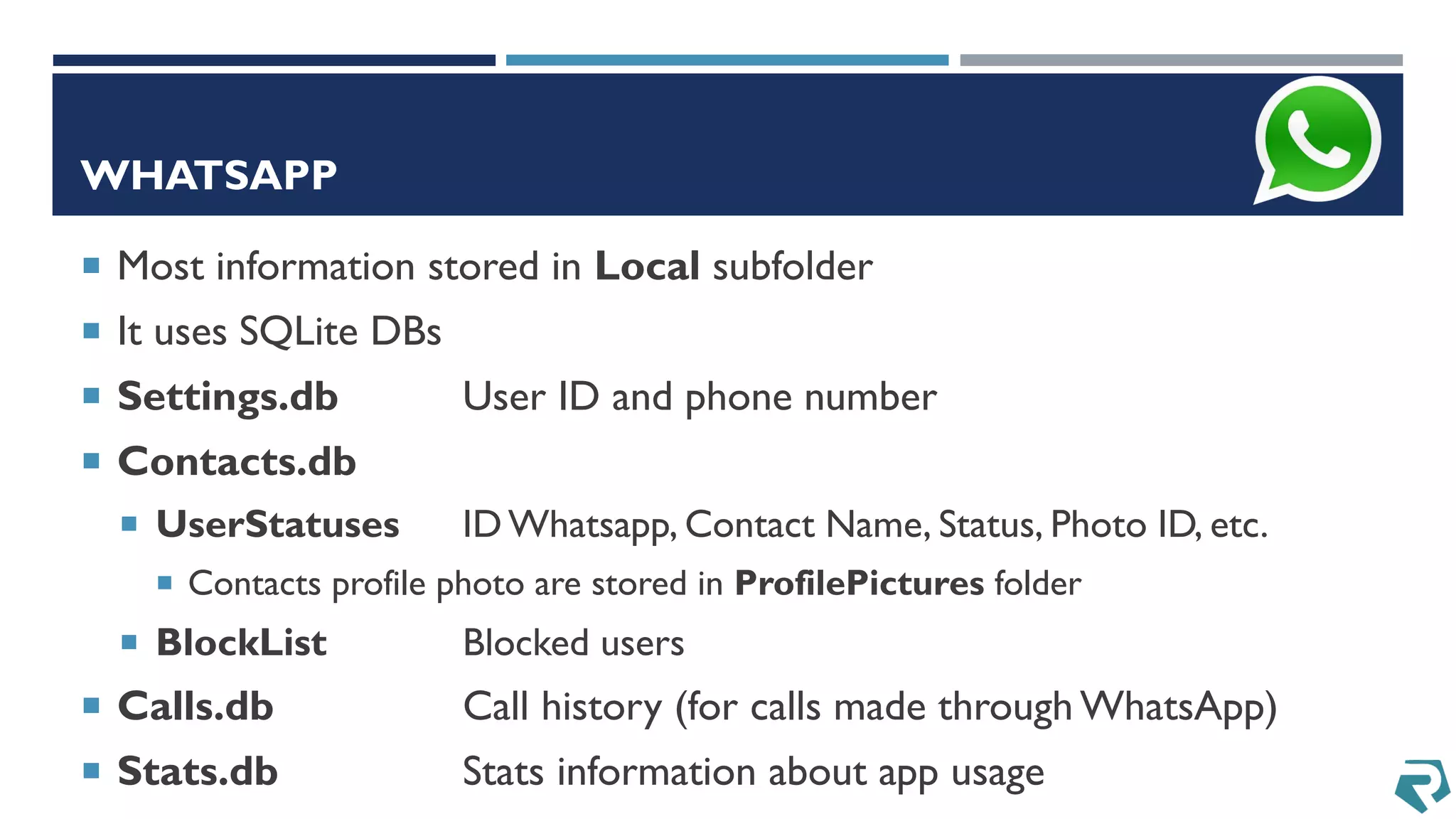 WHATSAPP
 Most information stored in Local subfolder
 It uses SQLite DBs
 Settings.db User ID and phone number
 Contacts.db
 UserStatuses ID Whatsapp, Contact Name, Status, Photo ID, etc.
 Contacts profile photo are stored in ProfilePictures folder
 BlockList Blocked users
 Calls.db Call history (for calls made through WhatsApp)
 Stats.db Stats information about app usage
 