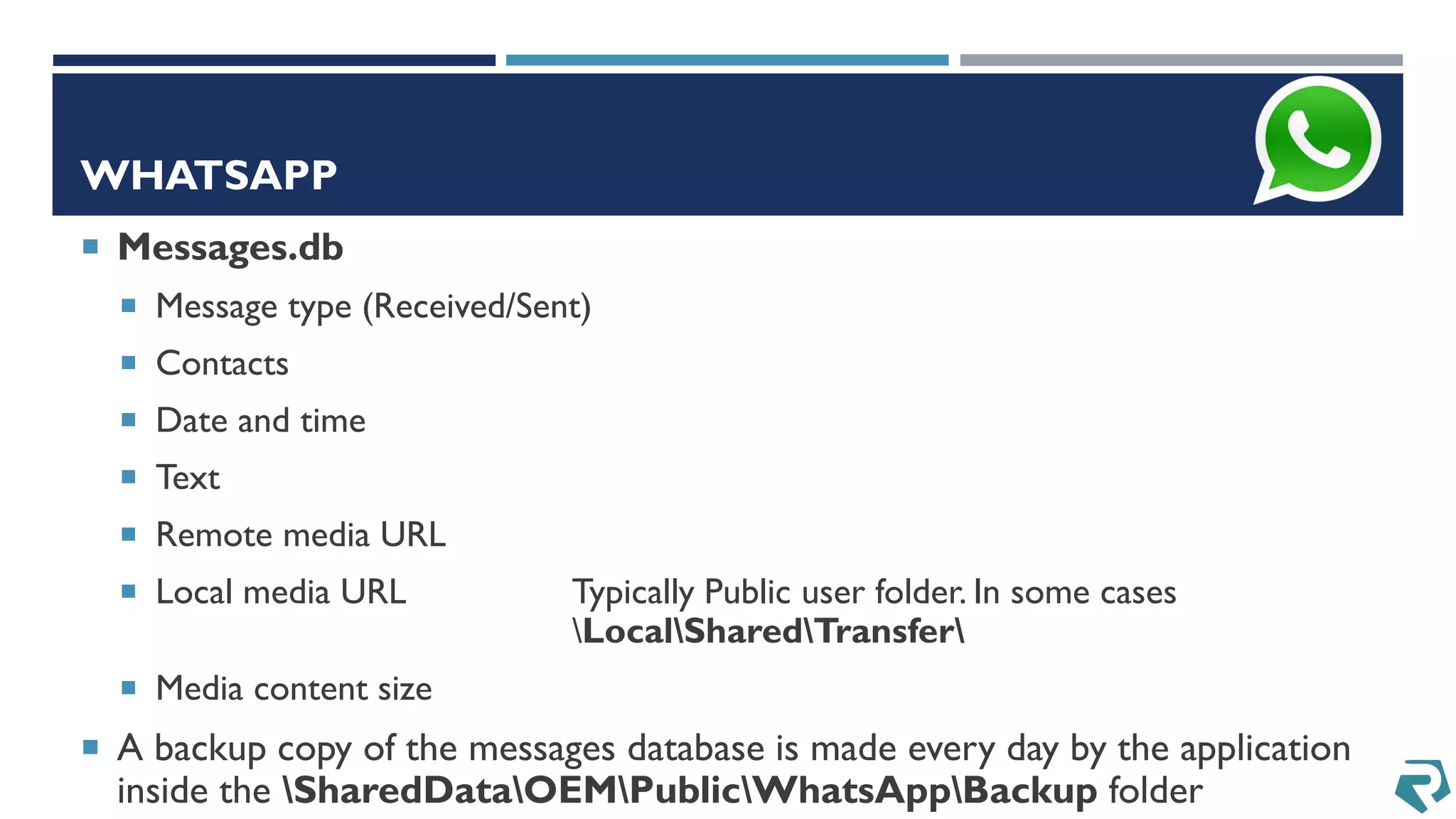 WHATSAPP
 Messages.db
 Message type (Received/Sent)
 Contacts
 Date and time
 Text
 Remote media URL
 Local media URL Typically Public user folder. In some cases
LocalSharedTransfer
 Media content size
 A backup copy of the messages database is made every day by the application
inside the SharedDataOEMPublicWhatsAppBackup folder
 
