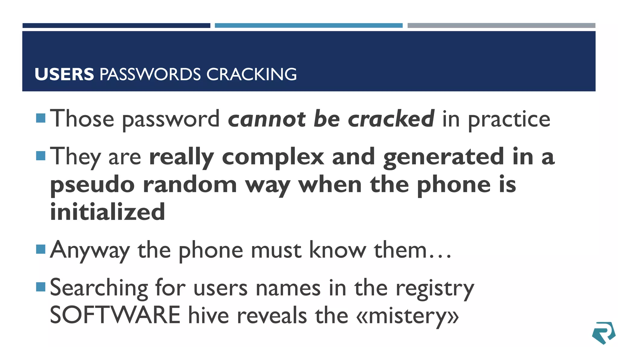 USERS PASSWORDS CRACKING
Those password cannot be cracked in practice
They are really complex and generated in a
pseudo random way when the phone is
initialized
Anyway the phone must know them…
Searching for users names in the registry
SOFTWARE hive reveals the «mistery»
 