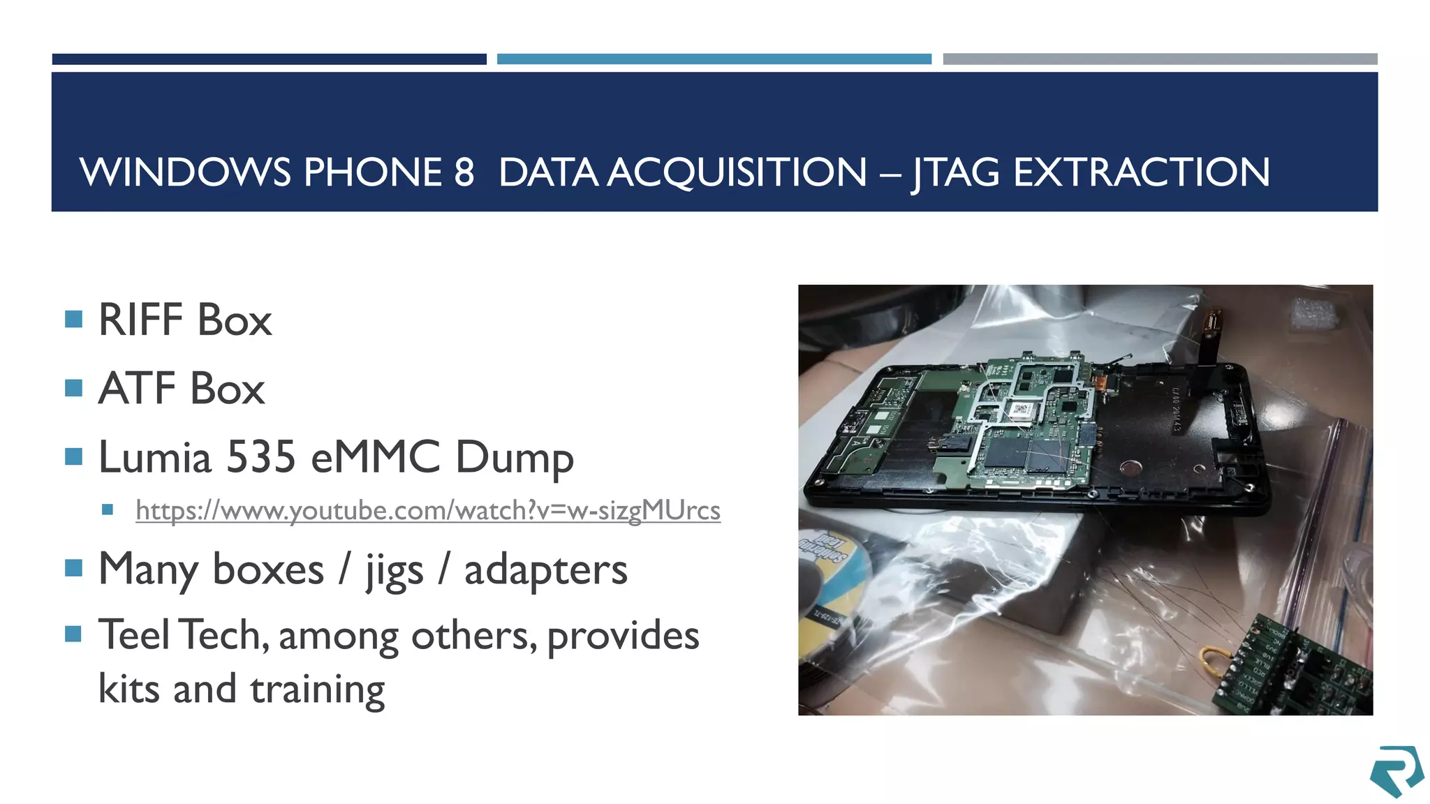 WINDOWS PHONE 8 DATA ACQUISITION – JTAG EXTRACTION
 RIFF Box
 ATF Box
 Lumia 535 eMMC Dump
 https://www.youtube.com/watch?v=w-sizgMUrcs
 Many boxes / jigs / adapters
 Teel Tech, among others, provides
kits and training
 