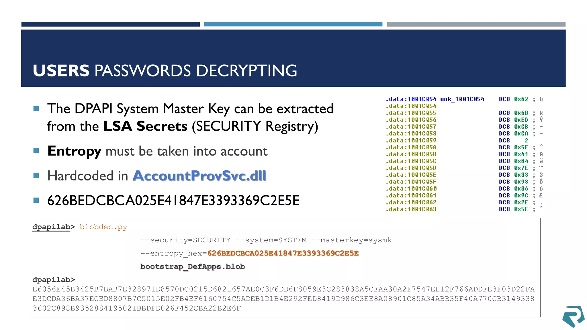 USERS PASSWORDS DECRYPTING
dpapilab> blobdec.py
--security=SECURITY --system=SYSTEM --masterkey=sysmk
--entropy_hex=626BEDCBCA025E41847E3393369C2E5E
bootstrap_DefApps.blob
dpapilab>
E6056E45B3425B7BAB7E328971D8570DC0215D6821657AE0C3F6DD6F8059E3C283838A5CFAA30A2F7547EE12F766ADDFE3F03D22FA
E3DCDA36BA37ECED8807B7C5015E02FB4EF6160754C5ADEB1D1B4E292FED8419D986C3EE8A08901C85A34ABB35F40A770CB3149338
3602C898B9352884195021BBDFD026F452CBA22B2E6F
 The DPAPI System Master Key can be extracted
from the LSA Secrets (SECURITY Registry)
 Entropy must be taken into account
 Hardcoded in AccountProvSvc.dll
 626BEDCBCA025E41847E3393369C2E5E
 