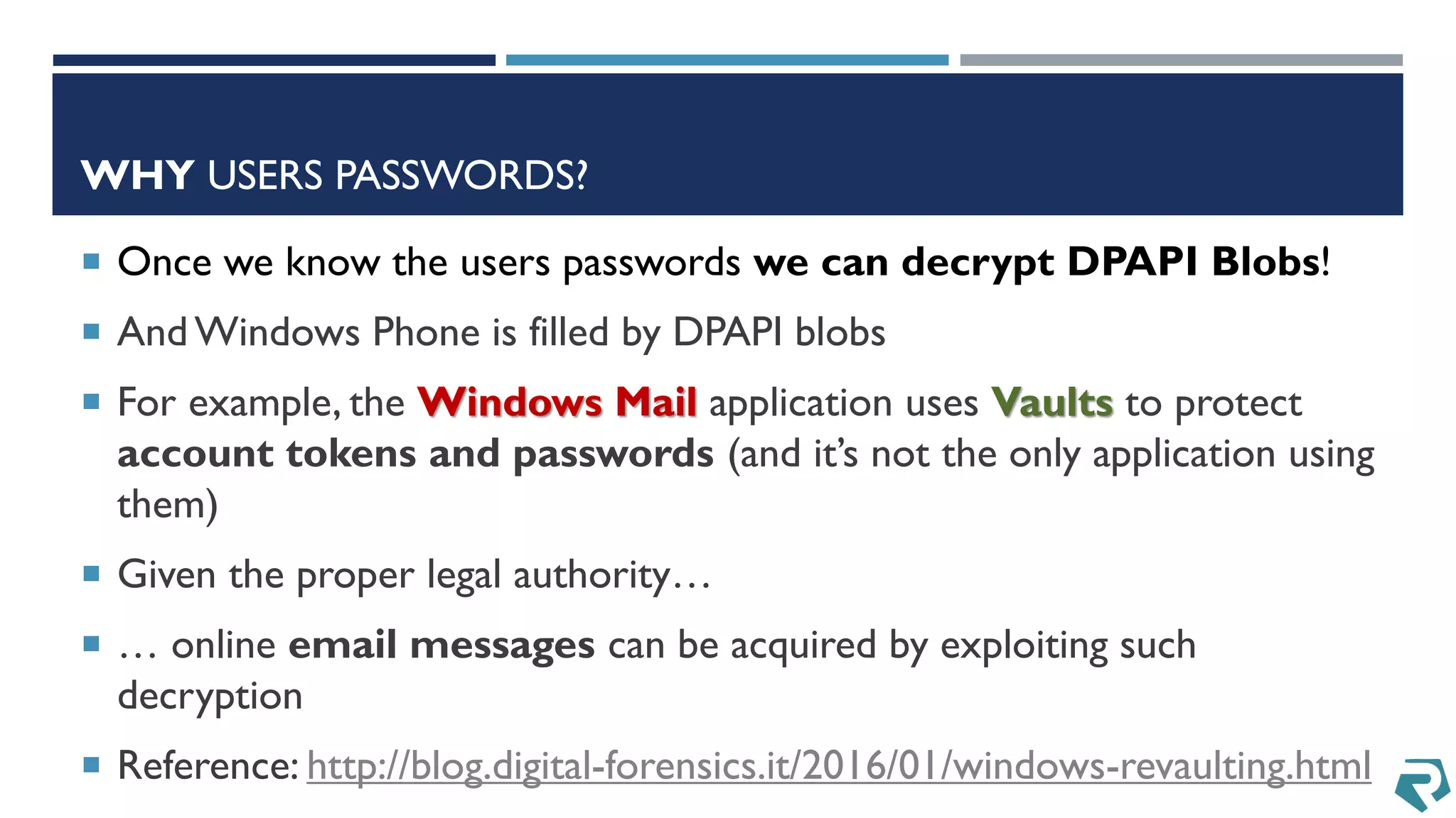 WHY USERS PASSWORDS?
 Once we know the users passwords we can decrypt DPAPI Blobs!
 And Windows Phone is filled by DPAPI blobs
 For example, the Windows Mail application uses Vaults to protect
account tokens and passwords (and it’s not the only application using
them)
 Given the proper legal authority…
 … online email messages can be acquired by exploiting such
decryption
 Reference: http://blog.digital-forensics.it/2016/01/windows-revaulting.html
 