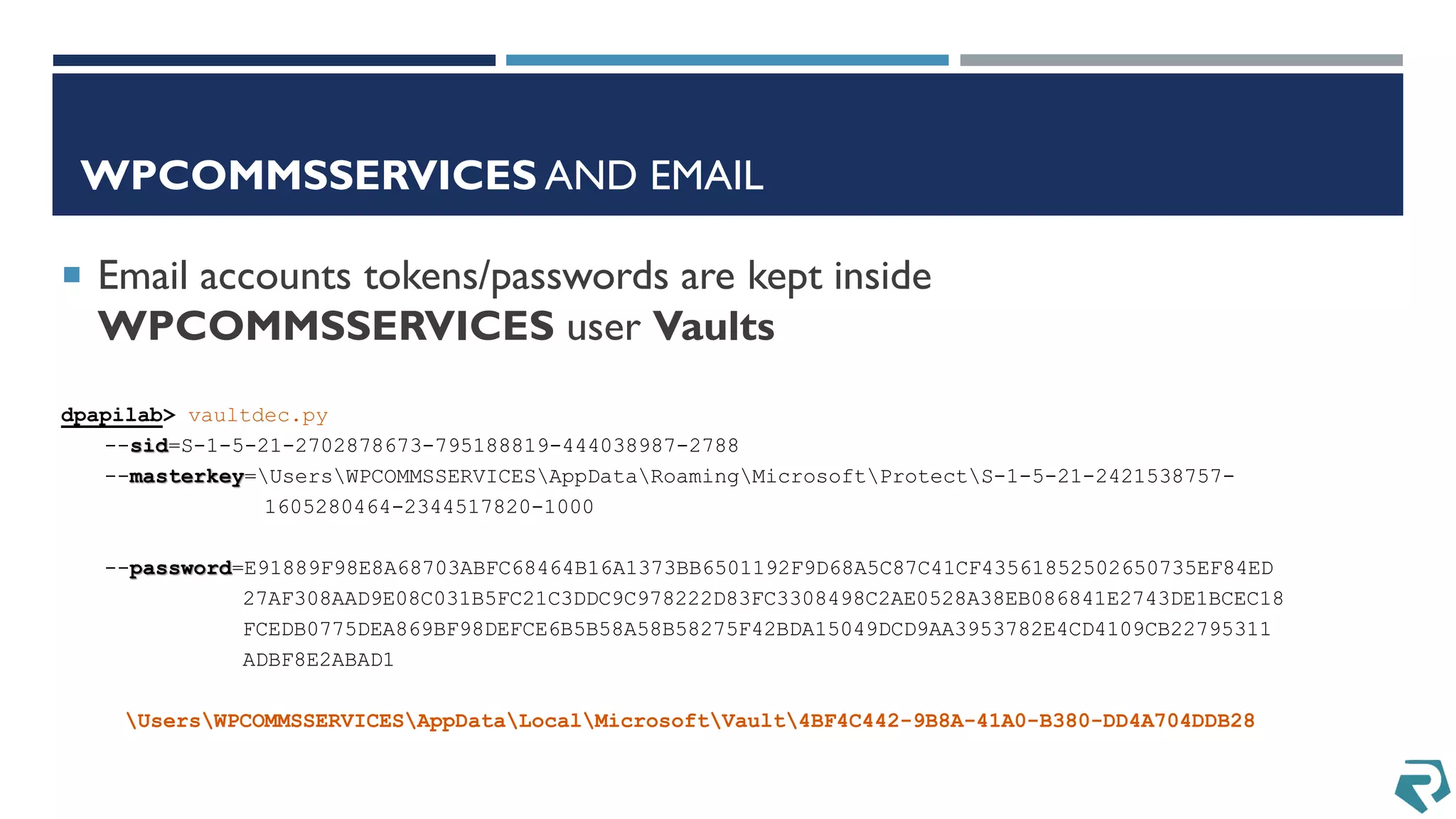 WPCOMMSSERVICES AND EMAIL
dpapilab> vaultdec.py
--sid=S-1-5-21-2702878673-795188819-444038987-2788
--masterkey=UsersWPCOMMSSERVICESAppDataRoamingMicrosoftProtectS-1-5-21-2421538757-
1605280464-2344517820-1000
--password=E91889F98E8A68703ABFC68464B16A1373BB6501192F9D68A5C87C41CF43561852502650735EF84ED
27AF308AAD9E08C031B5FC21C3DDC9C978222D83FC3308498C2AE0528A38EB086841E2743DE1BCEC18
FCEDB0775DEA869BF98DEFCE6B5B58A58B58275F42BDA15049DCD9AA3953782E4CD4109CB22795311
ADBF8E2ABAD1
UsersWPCOMMSSERVICESAppDataLocalMicrosoftVault4BF4C442-9B8A-41A0-B380-DD4A704DDB28
 Email accounts tokens/passwords are kept inside
WPCOMMSSERVICES user Vaults
 