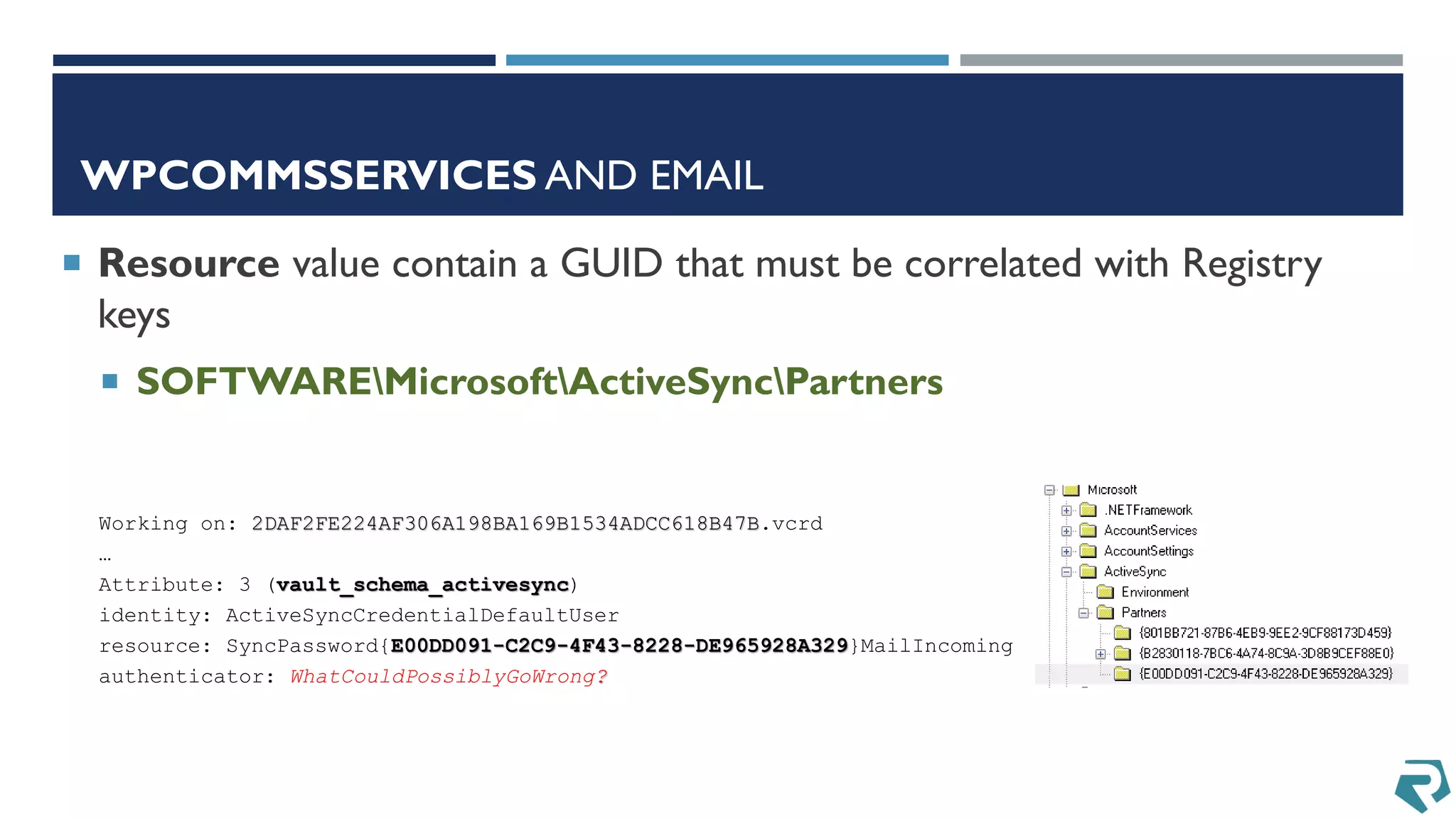 WPCOMMSSERVICES AND EMAIL
 Resource value contain a GUID that must be correlated with Registry
keys
 SOFTWAREMicrosoftActiveSyncPartners
Working on: 2DAF2FE224AF306A198BA169B1534ADCC618B47B.vcrd
…
Attribute: 3 (vault_schema_activesync)
identity: ActiveSyncCredentialDefaultUser
resource: SyncPassword{E00DD091-C2C9-4F43-8228-DE965928A329}MailIncoming
authenticator: WhatCouldPossiblyGoWrong?
 