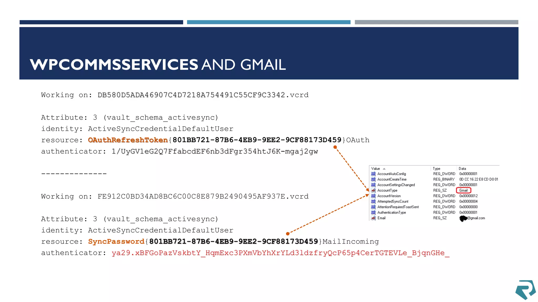 WPCOMMSSERVICES AND GMAIL
Working on: DB580D5ADA46907C4D7218A754491C55CF9C3342.vcrd
Attribute: 3 (vault_schema_activesync)
identity: ActiveSyncCredentialDefaultUser
resource: OAuthRefreshToken{801BB721-87B6-4EB9-9EE2-9CF88173D459}OAuth
authenticator: 1/UyGV1eG2Q7FfabcdEF6nb3dFgr354htJ6K-mgaj2gw
--------------
Working on: FE912C0BD34AD8BC6C00C8E879B2490495AF937E.vcrd
Attribute: 3 (vault_schema_activesync)
identity: ActiveSyncCredentialDefaultUser
resource: SyncPassword{801BB721-87B6-4EB9-9EE2-9CF88173D459}MailIncoming
authenticator: ya29.xBFGoPazVskbtY_HqmExc3PXmVbYhXrYLd3ldzfryQcP65p4CerTGTEVLe_BjqnGHe_
 