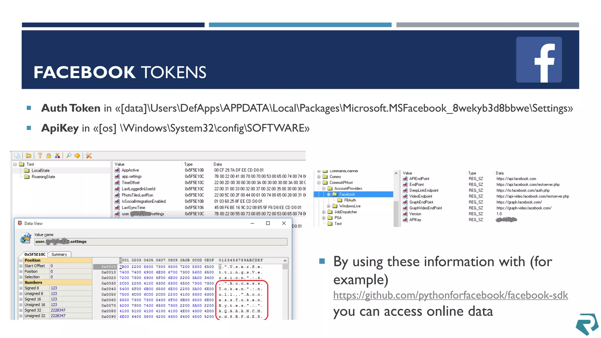 FACEBOOK TOKENS
 AuthToken in «[data]UsersDefAppsAPPDATALocalPackagesMicrosoft.MSFacebook_8wekyb3d8bbweSettings»
 ApiKey in «[os] WindowsSystem32configSOFTWARE»
 By using these information with (for
example)
https://github.com/pythonforfacebook/facebook-sdk
you can access online data
 