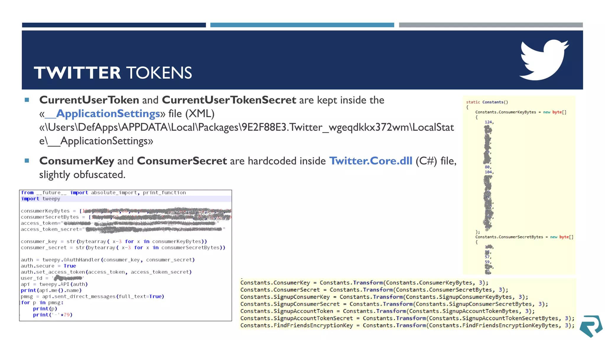 TWITTER TOKENS
 CurrentUserToken and CurrentUserTokenSecret are kept inside the
«__ApplicationSettings» file (XML)
«UsersDefAppsAPPDATALocalPackages9E2F88E3.Twitter_wgeqdkkx372wmLocalStat
e__ApplicationSettings»
 ConsumerKey and ConsumerSecret are hardcoded inside Twitter.Core.dll (C#) file,
slightly obfuscated.
 