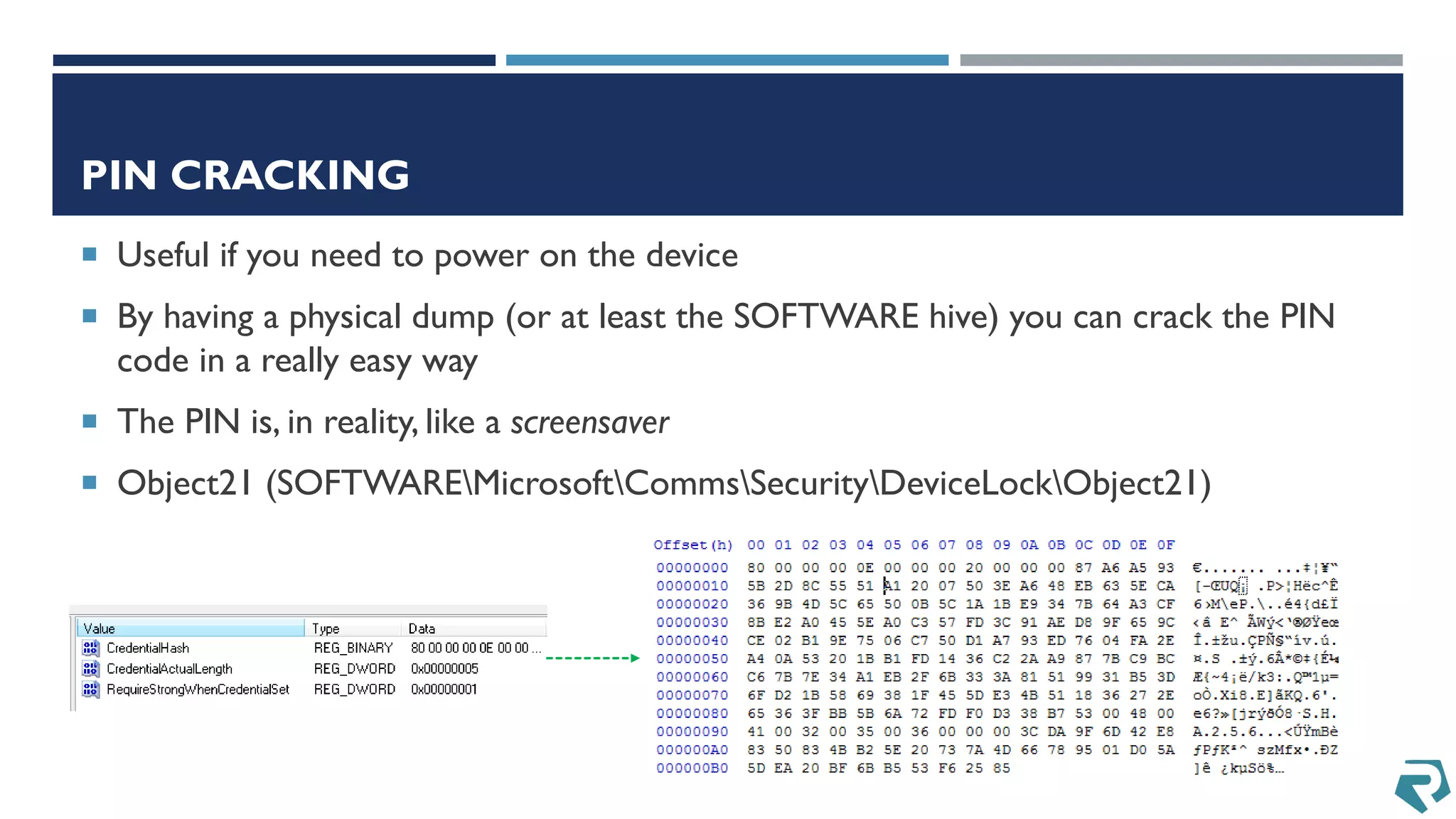 PIN CRACKING
 Useful if you need to power on the device
 By having a physical dump (or at least the SOFTWARE hive) you can crack the PIN
code in a really easy way
 The PIN is, in reality, like a screensaver
 Object21 (SOFTWAREMicrosoftCommsSecurityDeviceLockObject21)
 