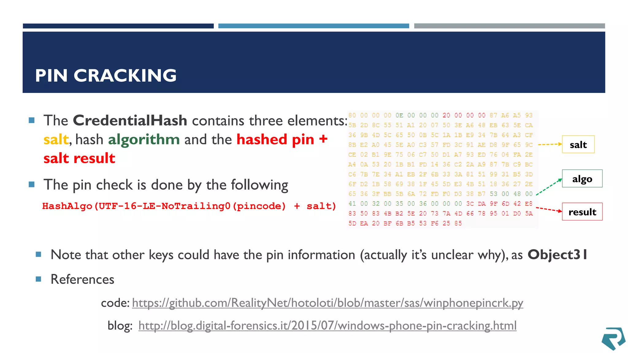 PIN CRACKING
 The CredentialHash contains three elements:
salt, hash algorithm and the hashed pin +
salt result
 The pin check is done by the following
HashAlgo(UTF-16-LE-NoTrailing0(pincode) + salt)
salt
algo
result
 Note that other keys could have the pin information (actually it’s unclear why), as Object31
 References
code: https://github.com/RealityNet/hotoloti/blob/master/sas/winphonepincrk.py
blog: http://blog.digital-forensics.it/2015/07/windows-phone-pin-cracking.html
 