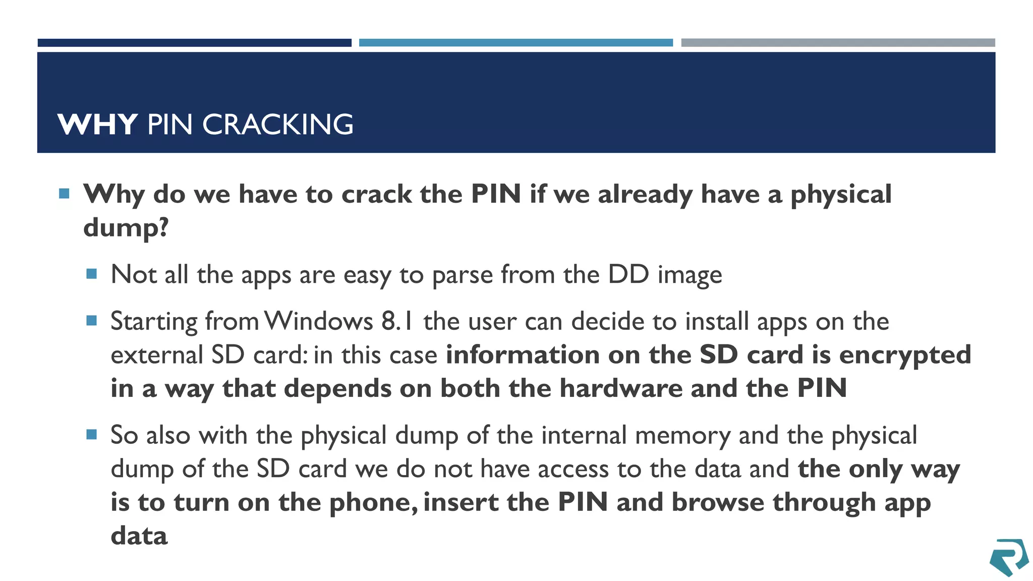 WHY PIN CRACKING
 Why do we have to crack the PIN if we already have a physical
dump?
 Not all the apps are easy to parse from the DD image
 Starting fromWindows 8.1 the user can decide to install apps on the
external SD card: in this case information on the SD card is encrypted
in a way that depends on both the hardware and the PIN
 So also with the physical dump of the internal memory and the physical
dump of the SD card we do not have access to the data and the only way
is to turn on the phone, insert the PIN and browse through app
data
 