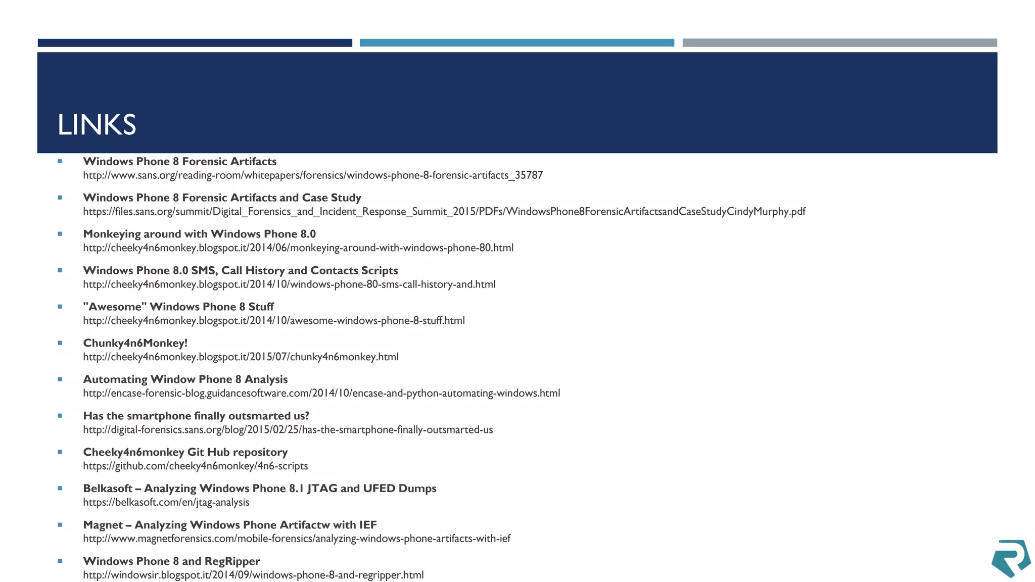 LINKS
 Windows Phone 8 Forensic Artifacts
http://www.sans.org/reading-room/whitepapers/forensics/windows-phone-8-forensic-artifacts_35787
 Windows Phone 8 Forensic Artifacts and Case Study
https://files.sans.org/summit/Digital_Forensics_and_Incident_Response_Summit_2015/PDFs/WindowsPhone8ForensicArtifactsandCaseStudyCindyMurphy.pdf
 Monkeying around with Windows Phone 8.0
http://cheeky4n6monkey.blogspot.it/2014/06/monkeying-around-with-windows-phone-80.html
 Windows Phone 8.0 SMS, Call History and Contacts Scripts
http://cheeky4n6monkey.blogspot.it/2014/10/windows-phone-80-sms-call-history-and.html
 "Awesome" Windows Phone 8 Stuff
http://cheeky4n6monkey.blogspot.it/2014/10/awesome-windows-phone-8-stuff.html
 Chunky4n6Monkey!
http://cheeky4n6monkey.blogspot.it/2015/07/chunky4n6monkey.html
 Automating Window Phone 8 Analysis
http://encase-forensic-blog.guidancesoftware.com/2014/10/encase-and-python-automating-windows.html
 Has the smartphone finally outsmarted us?
http://digital-forensics.sans.org/blog/2015/02/25/has-the-smartphone-finally-outsmarted-us
 Cheeky4n6monkey Git Hub repository
https://github.com/cheeky4n6monkey/4n6-scripts
 Belkasoft – Analyzing Windows Phone 8.1 JTAG and UFED Dumps
https://belkasoft.com/en/jtag-analysis
 Magnet – Analyzing Windows Phone Artifactw with IEF
http://www.magnetforensics.com/mobile-forensics/analyzing-windows-phone-artifacts-with-ief
 Windows Phone 8 and RegRipper
http://windowsir.blogspot.it/2014/09/windows-phone-8-and-regripper.html
 