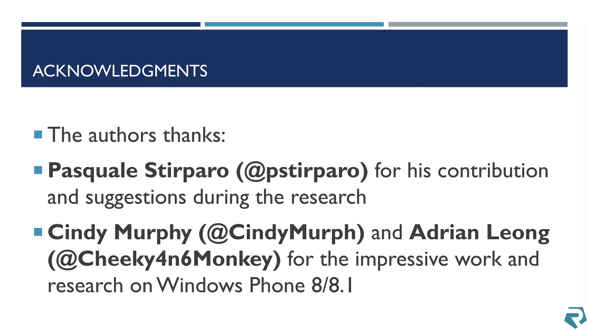ACKNOWLEDGMENTS
 The authors thanks:
 Pasquale Stirparo (@pstirparo) for his contribution
and suggestions during the research
 Cindy Murphy (@CindyMurph) and Adrian Leong
(@Cheeky4n6Monkey) for the impressive work and
research onWindows Phone 8/8.1
 