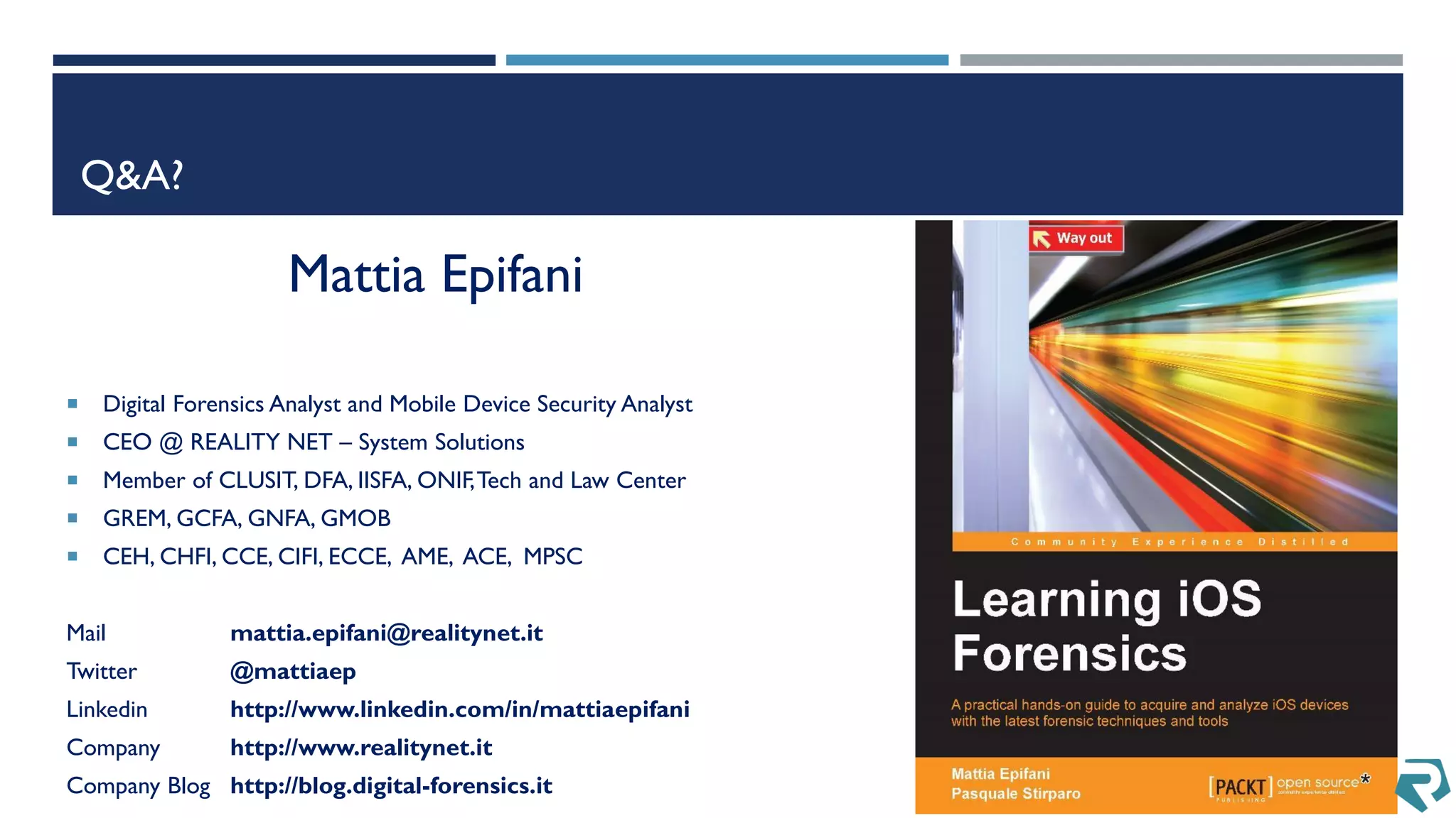 Q&A?
Mattia Epifani
 Digital Forensics Analyst and Mobile Device Security Analyst
 CEO @ REALITY NET – System Solutions
 Member of CLUSIT, DFA, IISFA, ONIF,Tech and Law Center
 GREM, GCFA, GNFA, GMOB
 CEH, CHFI, CCE, CIFI, ECCE, AME, ACE, MPSC
Mail mattia.epifani@realitynet.it
Twitter @mattiaep
Linkedin http://www.linkedin.com/in/mattiaepifani
Company http://www.realitynet.it
Company Blog http://blog.digital-forensics.it
 