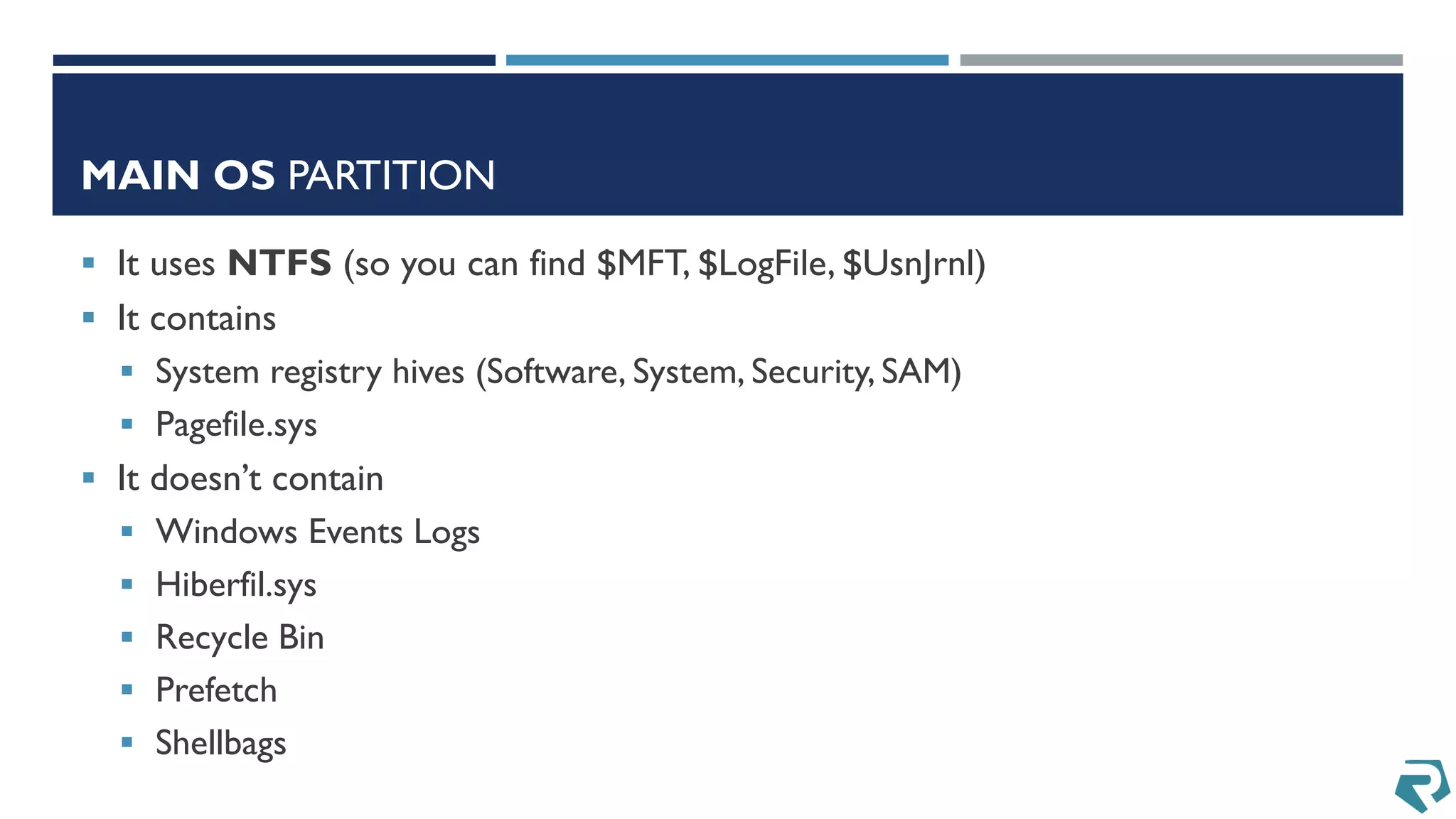 MAIN OS PARTITION
 It uses NTFS (so you can find $MFT, $LogFile, $UsnJrnl)
 It contains
 System registry hives (Software, System, Security, SAM)
 Pagefile.sys
 It doesn’t contain
 Windows Events Logs
 Hiberfil.sys
 Recycle Bin
 Prefetch
 Shellbags
 