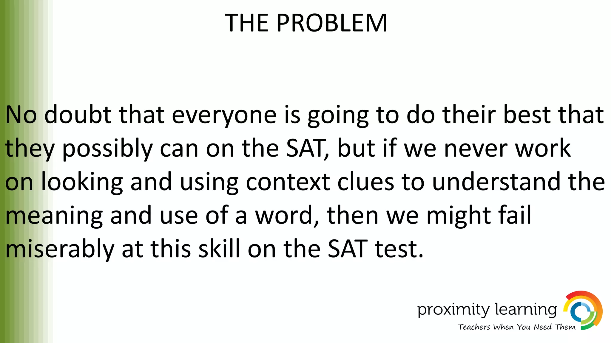 THE PROBLEM
No doubt that everyone is going to do their best that
they possibly can on the SAT, but if we never work
on looking and using context clues to understand the
meaning and use of a word, then we might fail
miserably at this skill on the SAT test.
 