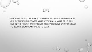 LIFE
• FOR MANY OF US, LIFE MAY POTENTIALLY BE LIVED PERMANENTLY IN
ONE OF THESE FOUR STATES MORE SPECIFICALLY MOST OF US WILL
LIVE IN THE FIRST 2, WHILST NEVER REALLY ENJOYING WHAT IT MEANS
TO BECOME SIGNIFICANT SO AS TO SOAR.
 