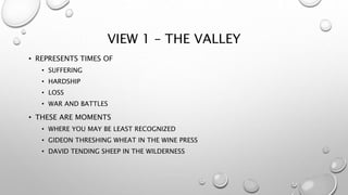 VIEW 1 – THE VALLEY
• REPRESENTS TIMES OF
• SUFFERING
• HARDSHIP
• LOSS
• WAR AND BATTLES
• THESE ARE MOMENTS
• WHERE YOU MAY BE LEAST RECOGNIZED
• GIDEON THRESHING WHEAT IN THE WINE PRESS
• DAVID TENDING SHEEP IN THE WILDERNESS
 