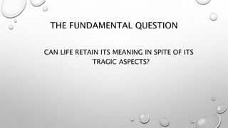 THE FUNDAMENTAL QUESTION
CAN LIFE RETAIN ITS MEANING IN SPITE OF ITS
TRAGIC ASPECTS?
 
