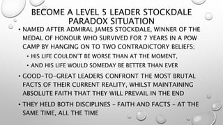 BECOME A LEVEL 5 LEADER STOCKDALE
PARADOX SITUATION
• NAMED AFTER ADMIRAL JAMES STOCKDALE, WINNER OF THE
MEDAL OF HONOUR WHO SURVIVED FOR 7 YEARS IN A POW
CAMP BY HANGING ON TO TWO CONTRADICTORY BELIEFS;
• HIS LIFE COULDN’T BE WORSE THAN AT THE MOMENT,
• AND HIS LIFE WOULD SOMEDAY BE BETTER THAN EVER
• GOOD-TO-GREAT LEADERS CONFRONT THE MOST BRUTAL
FACTS OF THEIR CURRENT REALITY, WHILST MAINTAINING
ABSOLUTE FAITH THAT THEY WILL PREVAIL IN THE END
• THEY HELD BOTH DISCIPLINES – FAITH AND FACTS – AT THE
SAME TIME, ALL THE TIME
 