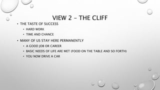 VIEW 2 – THE CLIFF
• THE TASTE OF SUCCESS
• HARD WORK
• TIME AND CHANCE
• MANY OF US STAY HERE PERMANENTLY
• A GOOD JOB OR CAREER
• BASIC NEEDS OF LIFE ARE MET (FOOD ON THE TABLE AND SO FORTH)
• YOU NOW DRIVE A CAR
 