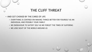 THE CLIFF THREAT
• AND GET CHOKED BY THE CARES OF LIFE
• EVERYTHING IS CENTRED ON MAKING THINGS BETTER FOR YOURSELF AS AN
INDIVIDUAL AND POSSIBLY YOUR FAMILY
• WE ENDEAVOUR TO SATISFY SELF AS WE FORGET THE TIMES OF SUFFERING
• WE LOSE SIGHT OF THE WORLD AROUND US
 