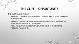 THE CLIFF - OPPORTUNITY
• THE CLIFF CAN BE A PLACE
• WHERE WE CONSTANTLY REMEMBER OUR SUFFERING AND DEVELOP A HEART OF
THANKS GIVING.
• WHERE WE CAN DISCOVER THE SAMARITAN WITHIN US ALL AS WE LEARN TO
SOMEONE ELSE IN DIFFICULT SITUATIONS.
• FROM THE CLIFF WE CAN SEE THE WORLD AND SOME OF THE CHRONIC
PROBLEMS PLAGUING IT.
 